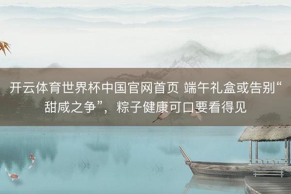 开云体育世界杯中国官网首页 端午礼盒或告别“甜咸之争”,粽子健康可口要看得见